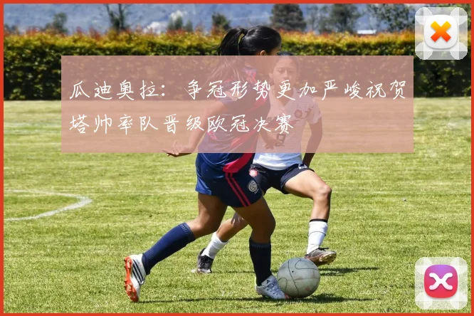 瓜迪奥拉：争冠形势更加严峻祝贺塔帅率队晋级欧冠决赛