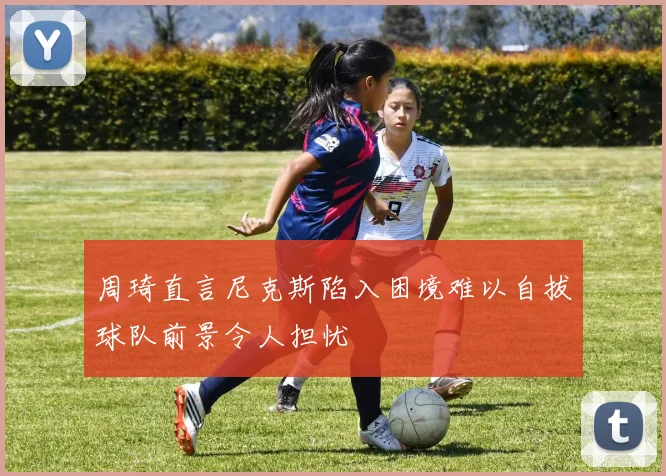周琦直言尼克斯陷入困境难以自拔球队前景令人担忧