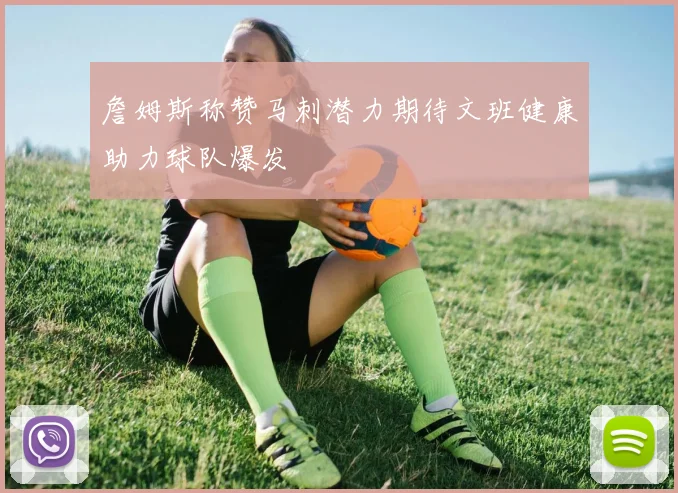 詹姆斯称赞马刺潜力期待文班健康助力球队爆发