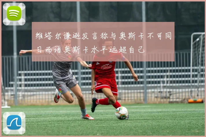 维塔尔谦逊发言称与奥斯卡不可同日而语奥斯卡水平远超自己