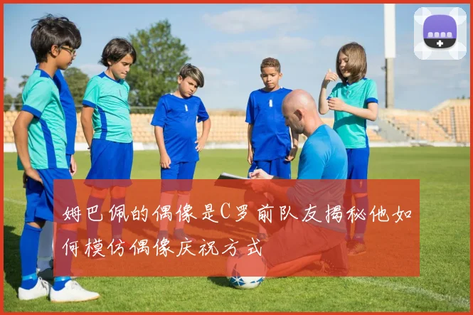 姆巴佩的偶像是C罗前队友揭秘他如何模仿偶像庆祝方式