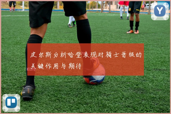 皮尔斯分析哈登表现对骑士晋级的关键作用与期待