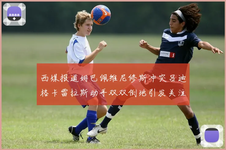 西媒报道姆巴佩维尼修斯冲突吕迪格卡雷拉斯动手双双倒地引发关注