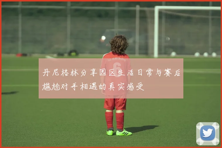 丹尼格林分享园区生活日常与赛后尴尬对手相遇的真实感受